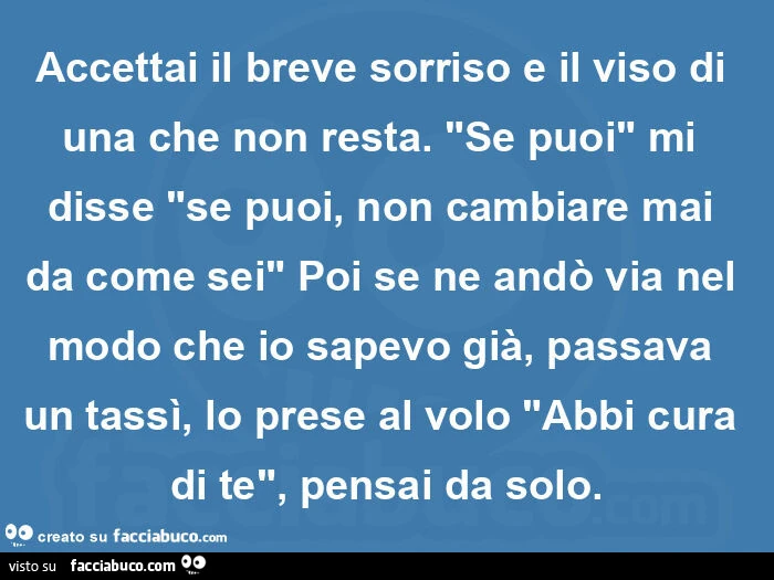 Accettai il breve sorriso e il viso di una che non resta. "Se puoi" mi disse "se puoi, non cambiare mai da come sei" poi se ne andò via nel modo che io sapevo già, passava un tassì, lo prese al volo "abbi cura di te", pensai 