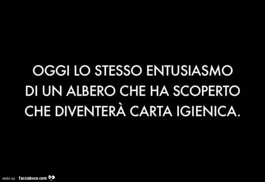 Oggi lo stesso entusiasmo di un albero che ha scoperto che diventerà carta igienica