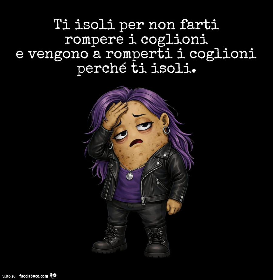 Ti isoli per non farti rompere i coglioni e vengono a romperti i coglioni perché ti isoli