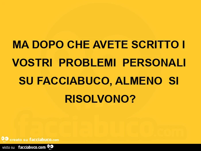 MA DOPO CHE AVETE SCRITTO I VOSTRI  PROBLEMI  PERSONALI SU FACCIABUCO,  ALMENO  SI RISOLVONO?