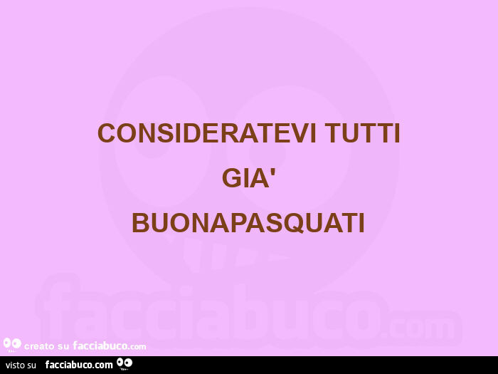 Consideratevi tutti  già  buonapasquati