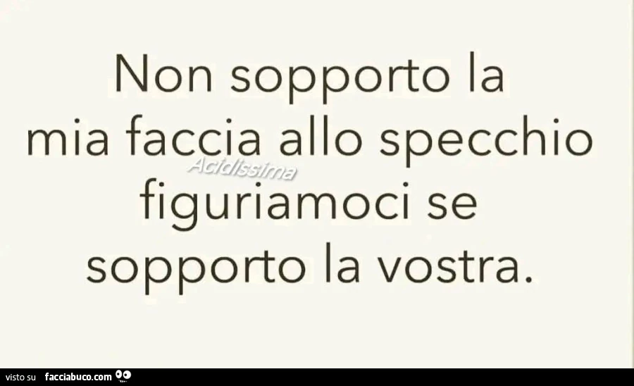 Non sopporto la mia faccia allo specchio figuriamoci se sopporto la vostra