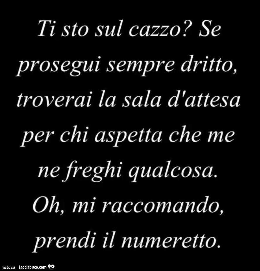 Ti sto sul cazzo? Se prosegui sempre dritto, troverai la sala d'attesa per chi aspetta che me ne freghi qualcosa. Oh, mi raccomando, prendi il numeretto