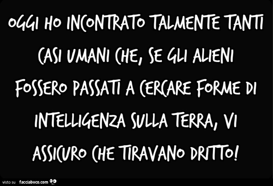 Oggi ho incontrato talmente tanti casi umani che, se gli alieni fossero passati a cercare forme di intelligenza sulla Terra, vi assicuro che tiravano dritto