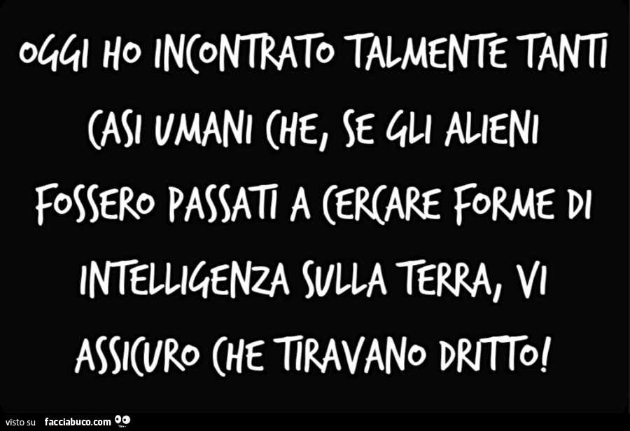 Oggi ho incontrato talmente tanti casi umani che, se gli alieni fossero passati a cercare forme di intelligenza sulla Terra, vi assicuro che tiravano dritto