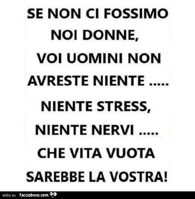 Se non ci fossimo noi donne, voi uomini non avreste niente. Niente stress, niente nervi che vita vuota sarebbe la vostra