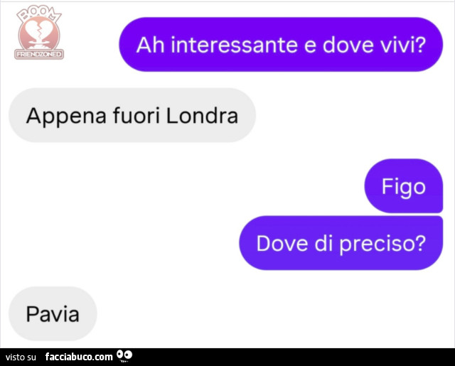 Ah interessante e dove vivi? Appena fuori londra. Figo dove di preciso? Pavia