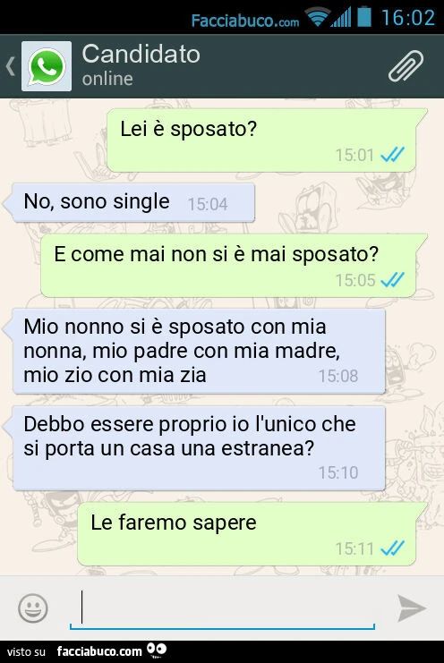 Lei è sposato? No, sono single. E come mai non si è mai sposato? Mio nonno si è sposato con mia nonna, mio padre con mia madre, mio zio con mia zia. Debbo essere proprio io l'unico che si porta un casa una estranea? Le faremo sapere