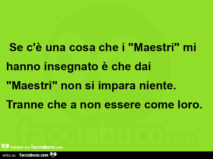 Se c'è una cosa che i maestri mi hanno insegnato è che dai maestri non si impara niente. Tranne che a non essere come loro