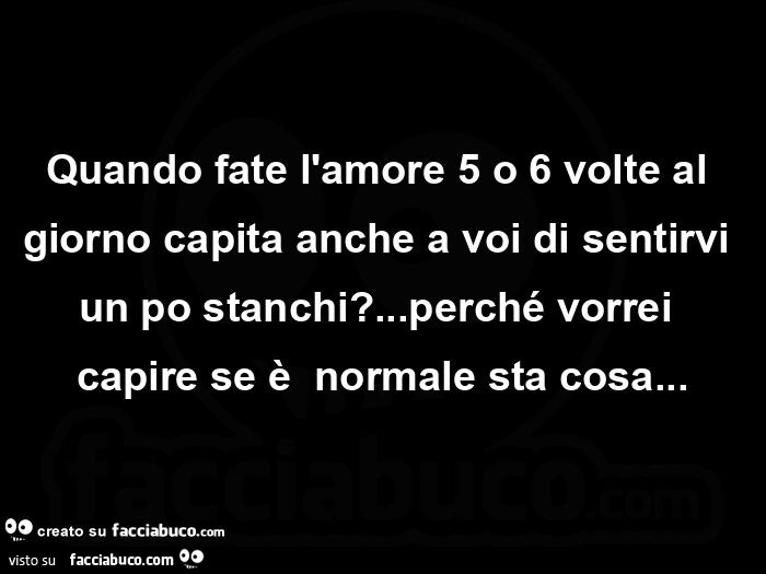 Quando fate l'amore 5 o 6 volte al giorno capita anche a voi di sentirvi un po stanchi? &hellip; perché vorrei capire se è  normale sta cosa