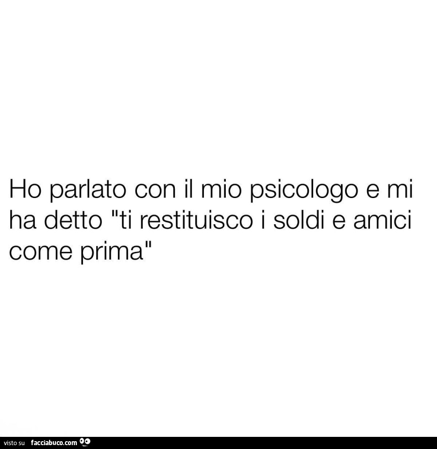 Ho parlato con il mio psicologo e mi ha detto ti restituisco i soldi e amici come prima