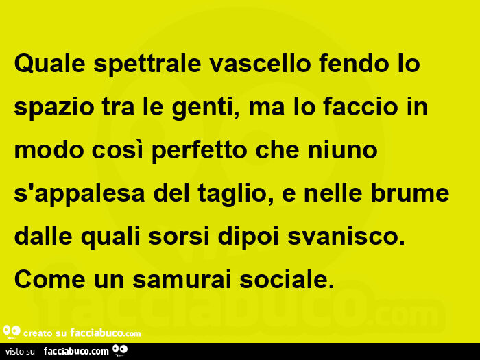 Quale spettrale vascello fendo lo spazio tra le genti, ma lo faccio in modo così perfetto che niuno s'appalesa del taglio, e nelle brume dalle quali sorsi dipoi svanisco. Come un samurai sociale