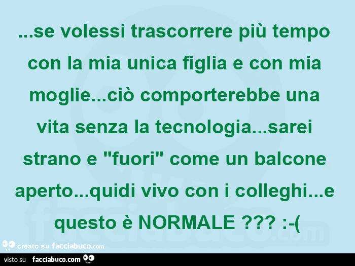 Se volessi trascorrere più tempo con la mia unica figlia e con mia moglie&hellip; ciò comporterebbe una vita senza la tecnologia&hellip; sarei strano e "fuori" come un balcone aperto&hellip; quidi vivo con i colleghi&hellip; e questo è normale?