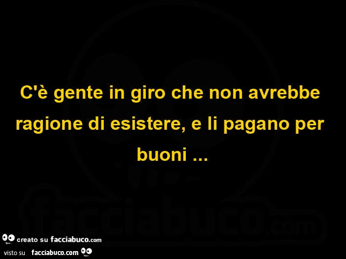 C'è gente in giro che non avrebbe ragione di esistere, e li pagano per buoni