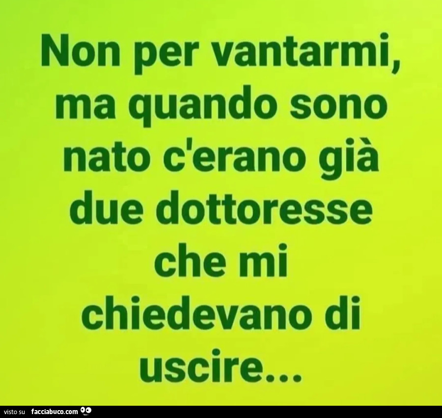 Non per vantarmi, ma quando sono nato c'erano già due dottoresse che mi chiedevano di uscire