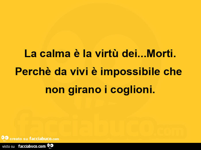 La calma è la virtù dei… morti. Perchè da vivi è impossibile che non girano i coglioni
