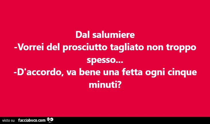 Dal salumiere vorrei del prosciutto tagliato non troppo spesso… d'accordo, va bene una fetta ogni cinque minuti?