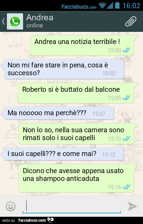 Andrea una notizia terribile! Non mi fare stare in pena, cosa è successo? Roberto si è buttato dal balcone. Ma nooooo ma perchè? Non lo so, nella sua camera sono rimati solo i suoi capelli. I suoi capelli? E come mai? Dicono che avesse appena usato una sh