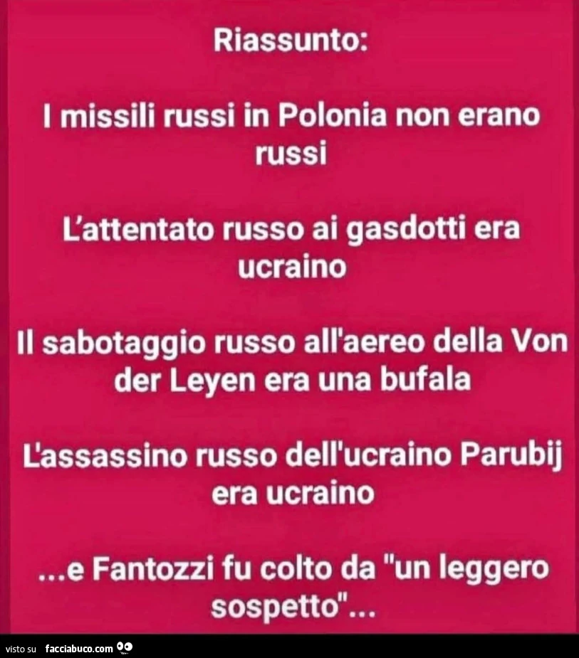 Riassunto: i missili russi in polonia non erano russi. L'attentato russo ai gasdotti era ucraino. Il sabotaggio russo all'aereo della von der leyen era una bufala. L'assassino russo dell'ucraino parubij era ucraino&hellip; e fantozzi f