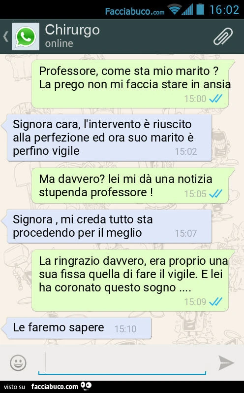 Professore, come sta mio marito? La prego non mi faccia stare in ansia. Signora cara, l'intervento è riuscito alla perfezione ed ora suo marito è perfino vigile. Ma davvero? Lei mi dà una notizia stupenda professore! Signora, mi creda tutto sta proce
