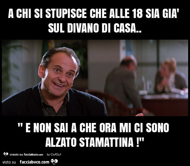 A chi si stupisce che alle 18 sia già sul divano di casa. " E non sai a che ora mi ci sono alzato stamattina! "