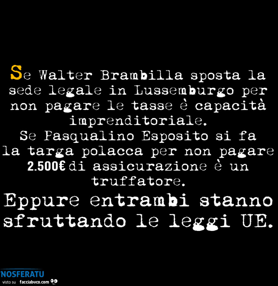 Se walter brambilla sposta la sede legale in lussemburgo per non pagare le tasse è capacità imprenditoriale. Se pasqualino esposito si fa la targa polacca per non pagare 2.500€ di assicurazion è un truffatore. Eppure entrambi stanno sfruttando le leggi ue