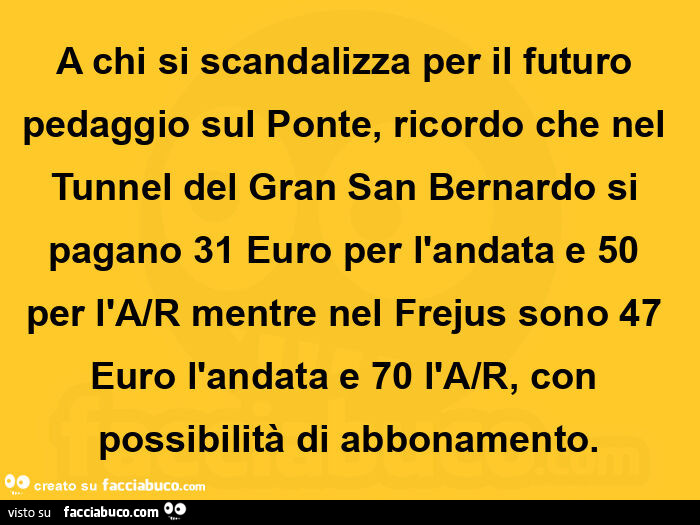 A chi si scandalizza per il futuro pedaggio sul ponte, ricordo che nel tunnel del gran san bernardo si pagano 31 euro per l'andata e 50 per l'a/r mentre nel frejus sono 47 euro l'andata e 70 l'a/r, con possibilità di abbonamento