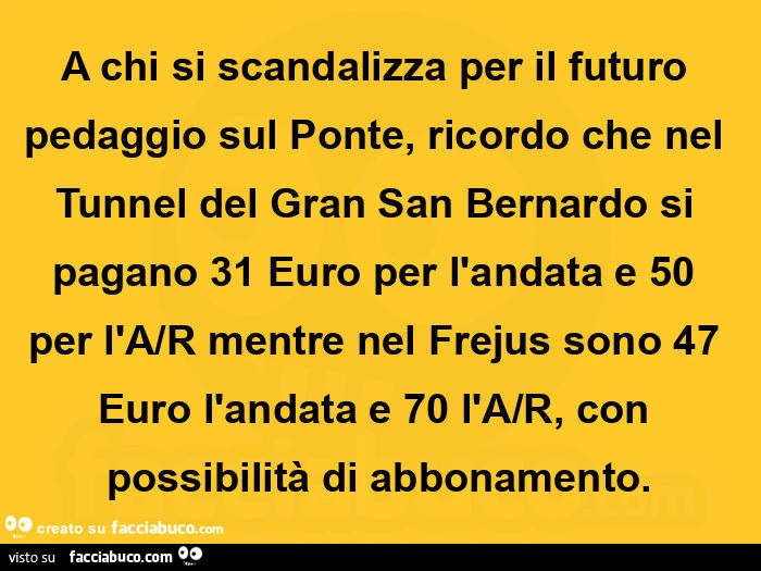 A chi si scandalizza per il futuro pedaggio sul ponte, ricordo che nel tunnel del gran san bernardo si pagano 31 euro per l'andata e 50 per l'a/r mentre nel frejus sono 47 euro l'andata e 70 l'a/r, con possibilità di abbonamento