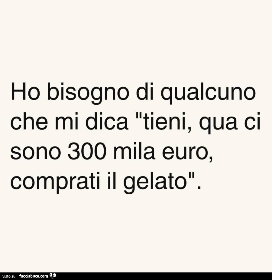 Ho bisogno di qualcuno che mi dica tieni, qua ci sono 300 mila euro, comprati il gelato