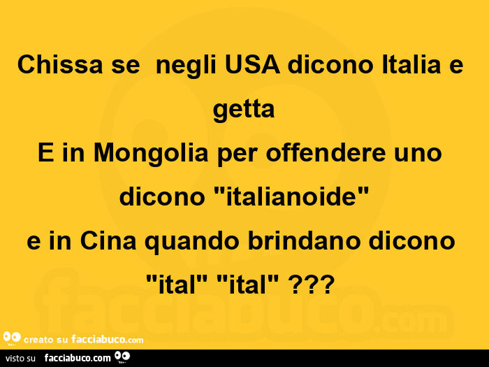 Chissa se  negli usa dicono italia e getta e in mongolia per offendere uno dicono italianoide e in cina quando brindano dicono ital ital?  