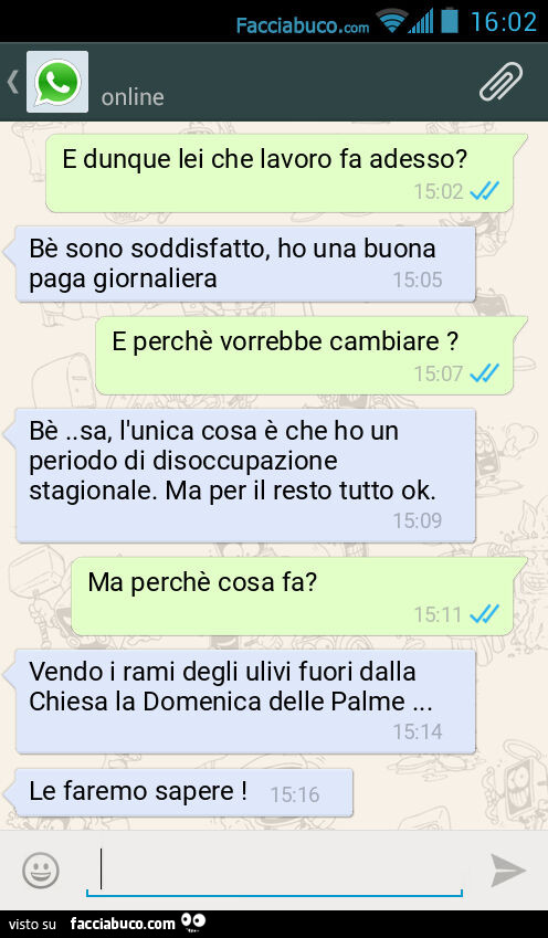 E dunque lei che lavoro fa adesso? Bè sono soddisfatto, ho una buona paga giornaliera. E perchè vorrebbe cambiare? Bè. Sa, l'unica cosa è che ho un periodo di disoccupazione stagionale. Ma per il resto tutto ok. Ma perchè cosa fa? Vendo i rami degli 