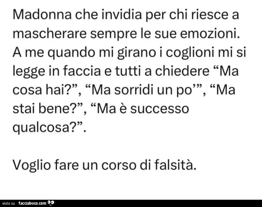 Madonna che invidia per chi riesce a mascherare sempre le sue emozioni,. A me quando mi girano i coglioni mi si legge in faccia e tutti a chiedere "Ma cosa hai? ", "Ma sorridi un po"", "Ma stai bene? ", "Ma è succes
