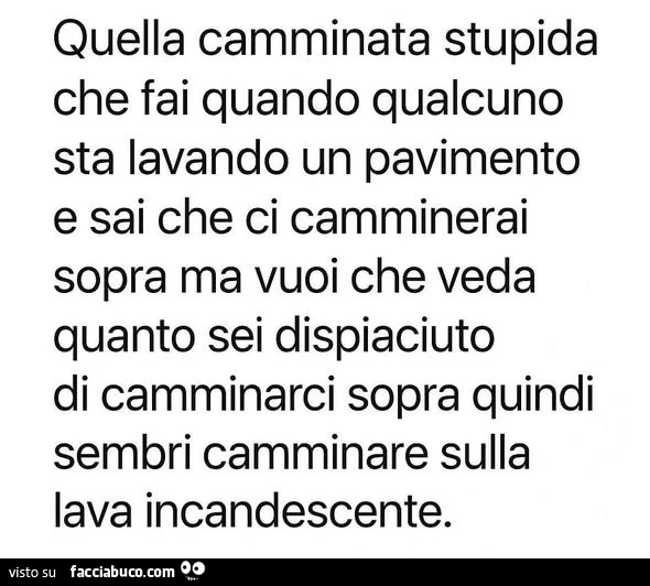 Quella camminata stupida che fai quando qualcuno sta lavando un pavimento e sai che ci camminerai sopra ma vuoi che veda quanto sei dispiaciuto di camminarci sopra quindi sembri camminare sulla lava incandescente