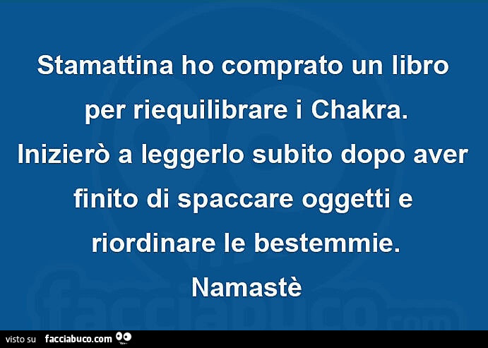Stamattina ho comprato un libro per riequilibrare i chakra. Inizierò a leggerlo subito dopo aver finito di spaccare oggetti e riordinare le bestemmie. Namastè