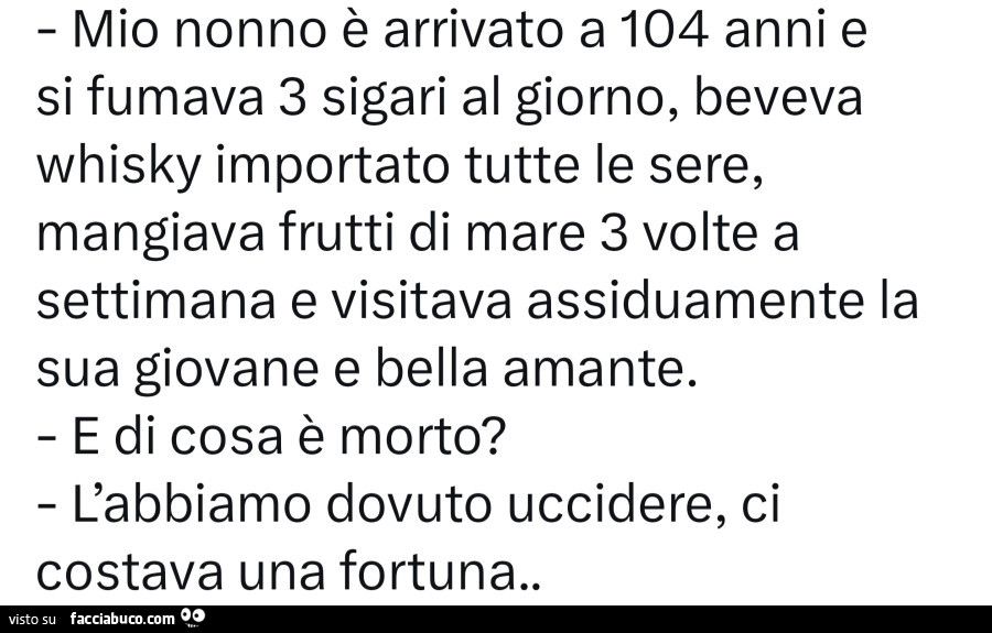 Mio nonno รจ arrivato a 104 anni e si fumava 3 sigari al giorno, beveva whisky importato tutte le sere, mangiava frutti di mare 3 volte a settimana e visitava assiduamente la sua giovane e bella amante. E di cosa รจ morto? L'abbiamo dovuto uccidere, ci