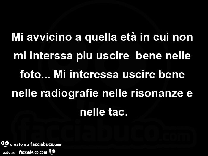 Mi avvicino a quella etร in cui non mi interssa piu uscireย bene nelle foto… ย Mi interessa uscire bene nelle radiografie nelle risonanze e nelle tac