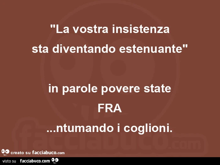 La vostra insistenza sta diventando estenuante. In parole povere state FRA… ntumando i coglioni