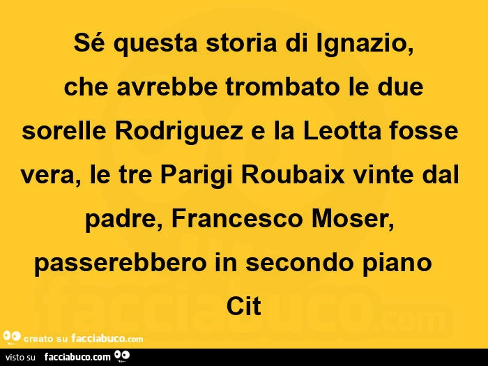 Sé questa storia di ignazio,  che avrebbe trombato le due sorelle rodriguez e la leotta fosse vera, le tre parigi roubaix vinte dal padre, francesco moser,     passerebbero in secondo piano      cit