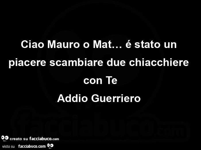 Ciao mauro o mat&hellip; é stato un piacere scambiare due chiacchiere con te addio guerriero 