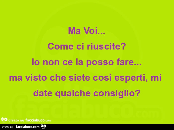 Ma voi… come ci riuscite? Io non ce la posso fare… ma visto che siete così esperti, mi date qualche consiglio?