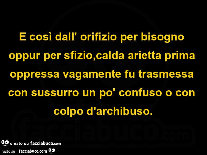 E così dall' orifizio per bisogno oppur per sfizio, calda arietta prima oppressa vagamente fu trasmessa con sussurro un po' confuso o con colpo d'archibuso