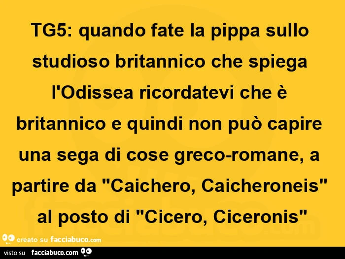 Tg5: quando fate la pippa sullo studioso britannico che spiega l'odissea ricordatevi che รจ britannico e quindi non puรฒ capire una sega di cose greco-romane, a partire da "caichero, caicheroneis" al posto di "cicero, ciceronis"
