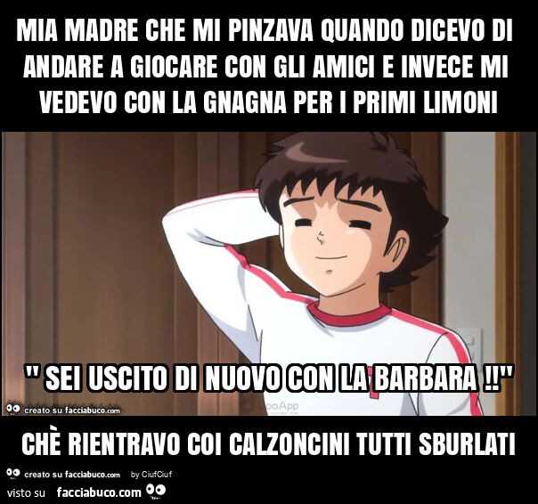 Mia madre che mi pinzava quando dicevo di andare a giocare con gli amici e invece mi vedevo con la gnagna per i primi limoni chè rientravo coi calzoncini tutti sburlati