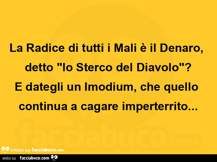 La radice di tutti i mali è il denaro, detto "lo sterco del diavolo"? E dategli un imodium, che quello continua a cagare imperterrito