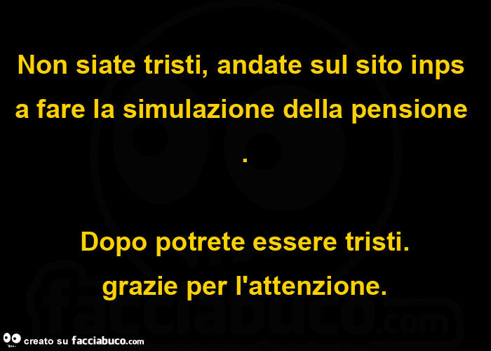 Non siate tristi, andate sul sito inps a fare la simulazione della pensione. Dopo potrete essere tristi. Grazie per l'attenzione