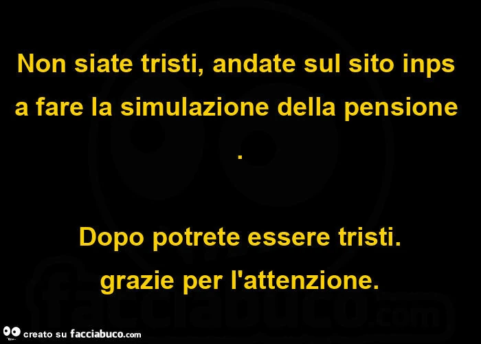 Non siate tristi, andate sul sito inps a fare la simulazione della pensione. Dopo potrete essere tristi. Grazie per l'attenzione
