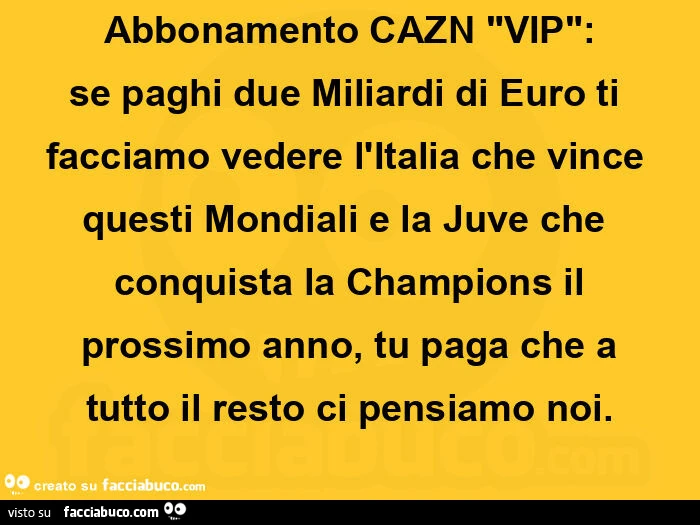 Abbonamento cazn vip: se paghi due miliardi di euro ti facciamo vedere l'italia che vince questi mondiali e la juve che conquista la champions il prossimo anno, tu paga che a tutto il resto ci pensiamo noi