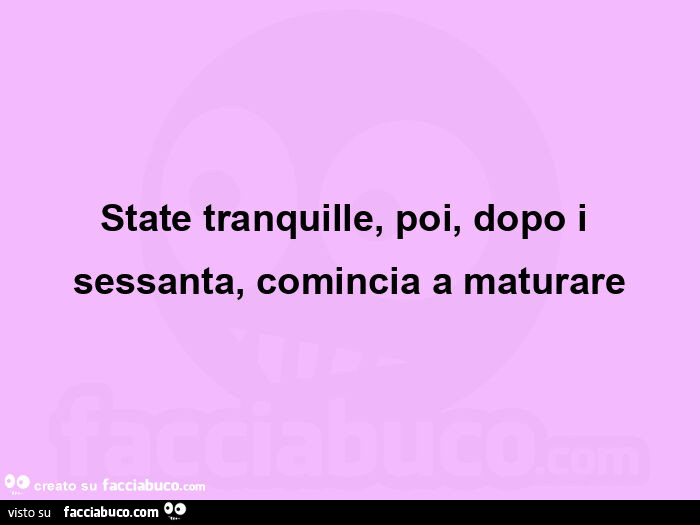 State tranquille, poi, dopo i sessanta, comincia a maturare