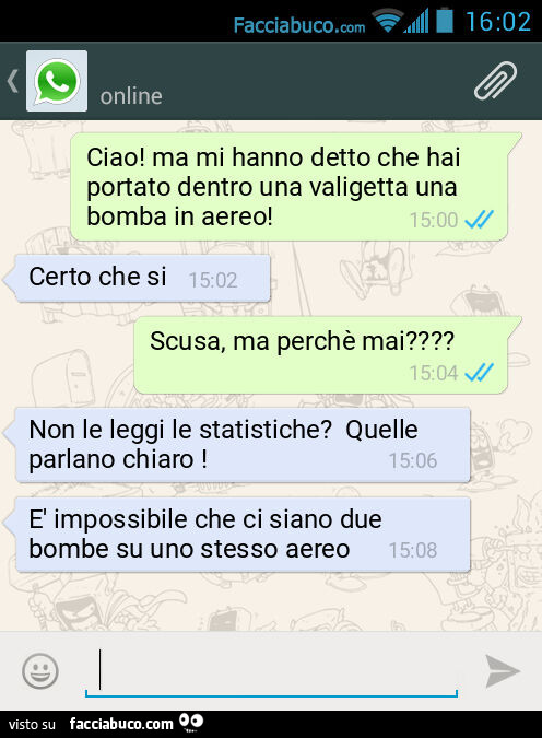 Ciao! Ma mi hanno detto che hai portato dentro una valigetta una bomba in aereo! Certo che si. Scusa, ma perchรจ mai? Non le leggi le statistiche? Quelle parlano chiaro! ร Impossibile che ci siano due bombe su uno stesso aereo