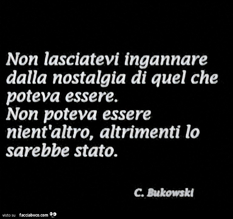 Non lasciatevi ingannare dalla nostalgia di quel che poteva essere. Non poteva essere nient'altro, altrimenti lo sarebbe stato. C. Bukowski